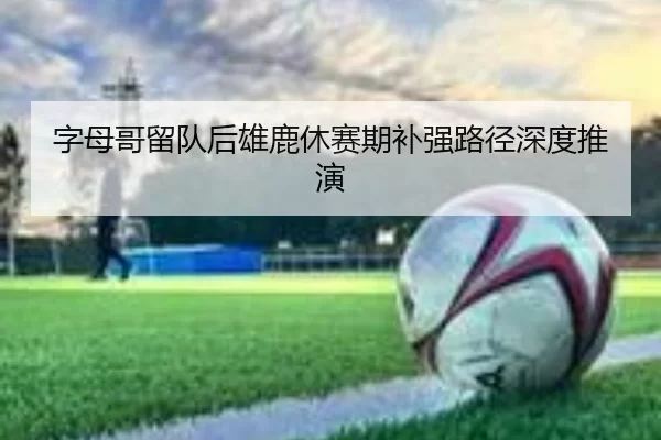 字母哥留队后雄鹿休赛期补强路径深度推演